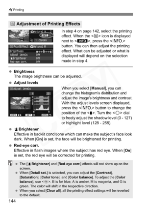 Page 144
144
wPrinting
In step 4 on page 142, select the printing 
effect. When the < e> icon is displayed 
next to < z>, press the < B> 
button. You can then adjust the printing 
effect. What can be adjusted or what is 
displayed will depend on the selection 
made in step 4.
  Brightness
The image brightness can be adjusted.
  Adjust levels
When you select [Manual], you can 
change the histogram’s distribution and 
adjust the image’s brightness and contrast.
With the adjust levels screen displayed, 
press the <...