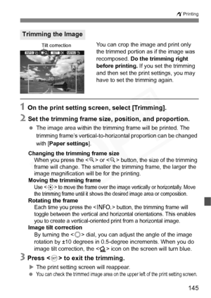 Page 145
145
wPrinting
You can crop the image and print only 
the trimmed portion as if the image was 
recomposed.  Do the trimming right 
before printing.  If you set the trimming 
and then set the print settings, you may 
have to set the trimming again.
1 On the print setting screen, select [Trimming].
2 Set the trimming frame size, position, and proportion.
  The image area within the trimming frame will be printed. The 
trimming frame’s vertical-to- horizontal proportion can be changed 
with [ Paper settings...