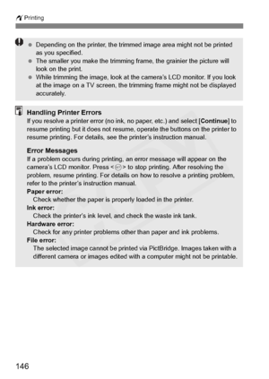 Page 146
146
wPrinting
 Depending on the printer, the trimmed image area might not be printed 
as you specified.
  The smaller you make the trimming frame, the grainier the picture will 
look on the print.
  While trimming the image, look at the camera’s LCD monitor. If you look 
at the image on a TV screen, the trimming frame might not be displayed 
accurately.
Handling Printer ErrorsIf you resolve a printer error (no ink, no paper, etc.) and select [ Continue] to 
resume printing but it does not resume,...