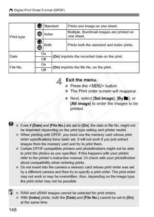 Page 148
148
W Digital Print Order Format (DPOF)
4 Exit the menu.
  Press the < 7> button.
X The Print order screen will reappear.
  Next, select [ Sel.Image], [By
n], or 
[ All image ] to order the images to be 
printed.
Print type
KStandard Prints one image on one sheet.
LIndexMultiple, thumbnail images are printed on  one sheet.
K
LBothPrints both the standard and index prints.
Date On
[On ] imprints the recorded date on the print.
Off
File No.On[On ] imprints the file No. on the print.
Off
  Even if [ Date]...