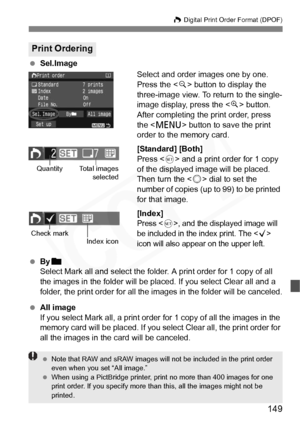 Page 149
149
W Digital Print Order Format (DPOF)
  Sel.Image
Select and order images one by one.
Press the  button to display the 
three-image view. To return to the single-
image display, press the < u> button.
After completing the print order, press 
the < M > button to save the print 
order to the memory card.
[Standard] [Both]
Press < 0> and a print order for 1 copy 
of the displayed image will be placed. 
Then turn the < 5> dial to set the 
number of copies (up to 99) to be printed 
for that image....