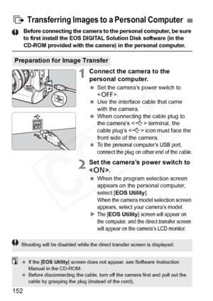 Page 152
152
Before connecting the camera to the personal computer, be sure 
to first install the EOS DIGITAL Solution Disk software (in the 
CD-ROM provided with the camera) in the personal computer.
1Connect the camera to the 
personal computer.
 Set the camera’s power switch to 
.
  Use the interface cable that came 
with the camera.
  When connecting the cable plug to 
the camera’s < D> terminal, the 
cable plug’s < D> icon must face the 
front side of the camera.
 
To the personal computer’s USB port,...