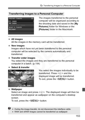 Page 153
153
d Transferring Images to a Personal Computer
The images transferred to the personal 
computer will be organized according to 
the shooting date and saved in the [ My 
Pictures ] folder for Windows or the 
[ Pictures ] folder in the Macintosh.
 All images
All the images in the memory card will be transferred.
  New images
Images which have not yet been transferred to the personal 
computer will be selected by the camera automatically and 
transferred.
  Transfer order images
You select the images and...