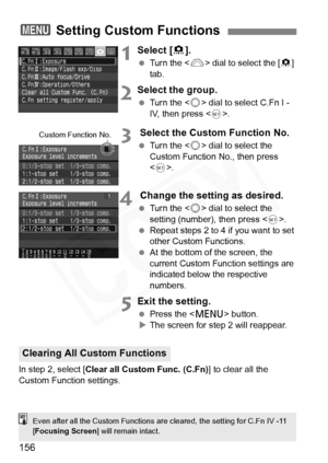 Page 156
156
1Select [8].
  Turn the < 6> dial to select the [ 8] 
tab.
2Select the group.
  Turn the < 5> dial to select C.Fn I - 
IV, then press < 0>.
3 Select the Custom Function No.
  Turn the < 5> dial to select the 
Custom Function No., then press 
< 0 >.
4 Change the setting as desired.
  Turn the < 5> dial to select the 
setting (number), then press < 0>.
  Repeat steps 2 to 4 if you want to set 
other Custom Functions.
  At the bottom of the screen, the 
current Custom Function settings are 
indicated...