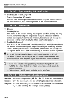 Page 160
160
3 Custom Function Settings
C.Fn I -7     Spot metering link to AF point
0: Disable (use center AF point)
1: Enable (use active AF point)
Enables spot metering linked to the selected AF point. With automatic 
AF point selection, spot metering will be at the viewfinder center.
C.Fn I -8     Safety shift
0: Disable
1: Enable (Tv/Av)This works in the shutter-priority AE (Tv) and aperture-priority AE (Av) 
modes. When the subject’s brightness changes erratically and the 
correct autoexposure cannot be...