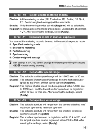 Page 161
161
3 Custom Function Settings
C.Fn I -10     Select usable metering modes
Disable: All the metering modes ( q: Evaluative,  w: Partial,  r: Spot, 
e : Center-weighted average) will be selectable.
Enable: Only the metering modes set with [ Register] will be selectable.
Register: To make a metering mode unselectable, uncheck the checkmark 
. After entering the settings, select [ Apply].
C.Fn I -11     Exposure mode in manual exposure
You can set the metering mode to be used in the manual exposure mode....