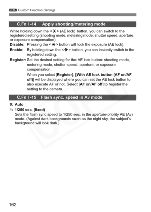 Page 162
162
3 Custom Function Settings
C.Fn I -14     Apply shooting/metering mode
While holding down the < A> (AE lock) button, you can switch to the 
registered setting (shooting mode, metering mode, shutter speed, aperture, 
or exposure compensation).
Disable: Pressing the < A> button will lock the exposure (AE lock).
Enable: By holding down the < A> button, you can instantly switch to the 
registered setting.
Register: Set the desired setting for the AE lock button: shooting mode, 
metering mode, shutter...