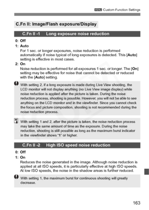 Page 163
163
3 Custom Function Settings
C.Fn II: Image/Flash exposure/Display
C.Fn II -1     Long exposure noise reduction
0: Off
1: Auto
For 1 sec. or longer exposures, noise reduction is performed 
automatically if noise typical of long exposures is detected. This [ Auto] 
setting is effective in most cases.
2: On
Noise reduction is performed for all exposures 1 sec. or longer. The [ On] 
setting may be effective for noise that cannot be detected or reduced 
with the [ Auto] setting.
C.Fn II -2     High ISO...