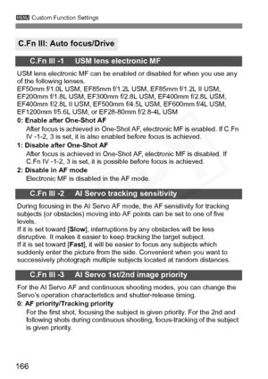 Page 166
166
3 Custom Function Settings
C.Fn III: Auto focus/Drive
C.Fn III -1     USM lens electronic MF
USM lens electronic MF can be enabled or disabled for when you use any 
of the following lenses.
EF50mm f/1.0L USM, EF85mm f/1. 2L USM, EF85mm f/1.2L II USM, 
EF200mm f/1.8L USM, EF 300mm f/2.8L USM, EF400mm f/2.8L USM, 
EF400mm f/2.8L II USM, EF500mm  f/4.5L USM, EF600mm f/4L USM, 
EF1200mm f/5.6L USM, or EF28-80mm f/2.8-4L USM
0: Enable after One-Shot AF
After focus is achieved in One-Shot AF, electronic...