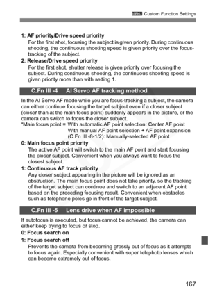 Page 167
167
3 Custom Function Settings
1: AF priority/Drive speed priority
For the first shot, focusing the subject is given priority. During continuous 
shooting, the continuous shooting speed is given priority over the focus-
tracking of the subject.
2: Release/Drive speed priority
For the first shot, shutter release is given priority over focusing the 
subject. During continuous shooting, the continuous shooting speed is 
given priority more than with setting 1.
C.Fn III -4     AI Servo AF tracking method
In...