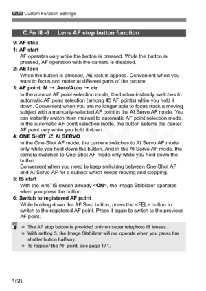 Page 168
168
3 Custom Function Settings
C.Fn III -6     Lens AF stop button function
0: AF stop
1: AF start
AF operates only while the button is pressed. While the button is 
pressed, AF operation with the camera is disabled.
2: AE lock When the button is pressed, AE lock is applied. Convenient when you 
want to focus and meter at different parts of the picture.
3: AF point: M  9 Auto/Auto  9 ctr
In the manual AF point selection mode, the button instantly switches to 
automatic AF point selection (among 45 AF...