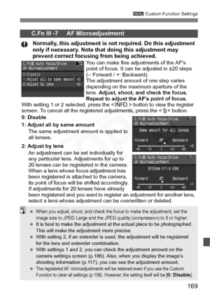 Page 169
169
3 Custom Function Settings
C.Fn III -7     AF Microadjustment
Normally, this adjustment is not required. Do this adjustment 
only if necessary. Note that doing this adjustment may 
prevent correct focusing from being achieved.
You can make fine adjustments of the AF’s 
point of focus. It can be adjusted in ±20 steps 
(-: Forward / +: Backward).
The adjustment amount of one step varies 
depending on the maximum aperture of the 
lens. Adjust, shoot, and check the focus. 
Repeat to adjust the AF’s...