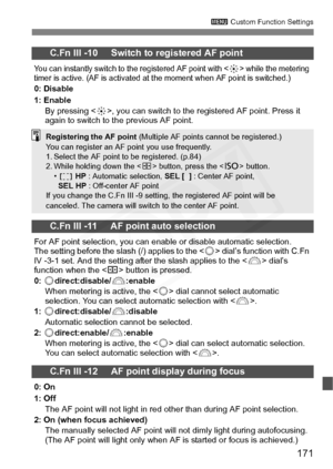 Page 171
171
3 Custom Function Settings
C.Fn III -10     Switch to registered AF point
You can instantly switch to the registered AF point with  while the metering 
timer is active. (AF is activated at the moment when AF point is switched.)
0: Disable
1: Enable
By pressing < 9>, you can switch to the registered AF point. Press it 
again to switch to the previous AF point.
C.Fn III -11     AF point auto selection
For AF point selection, you can enable or disable automatic selection. 
The setting before the slash...