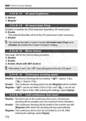 Page 172
172
3 Custom Function Settings
C.Fn III -13     AF point brightness
0: Normal
1: Brighter
C.Fn III -14     AF-assist beam firing
Enables or disables the EOS-dedicated Speedlite’s AF-assist beam.
0: Enable
The external Speedlite will emit the AF-assist beam when necessary.
1: Disable
C.Fn III -15     Mirror lockup
See page 104 for the mirror lockup procedure.
0: Disable
1: Enable
2: Enable: Down with SET (button)
C.Fn III -16     Continuous shooting speed
Disable: Continuous shooting will be enabled: <...