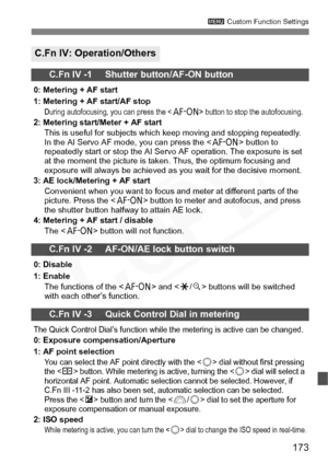 Page 173
173
3 Custom Function Settings
C.Fn IV: Operation/Others
C.Fn IV -1     Shutter button/AF-ON button
0: Metering + AF start
1: Metering + AF start/AF stop
During autofocusing, you can press the  button to stop the autofocusing.2: Metering start/Meter + AF start
This is useful for subjects which keep moving and stopping repeatedly. 
In the AI Servo AF mode, you can press the < p> button to 
repeatedly start or stop the AI Servo AF operation. The exposure is set 
at the moment the picture is taken. Thus,...