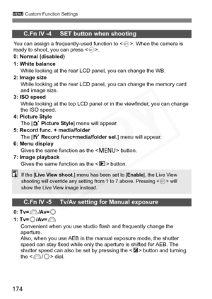 Page 174
174
3 Custom Function Settings
C.Fn IV -4     SET button when shooting
You can assign a frequently-used function to < 0>. When the camera is 
ready to shoot, you can press < 0>.
0: Normal (disabled)
1: White balance
While looking at the rear LCD panel, you can change the WB.
2: Image size While looking at the rear LCD panel, you can change the memory card 
and image size.
3: ISO speed
While looking at the top LCD panel or in the viewfinder, you can change 
the ISO speed.
4: Picture Style The [ 1 Picture...