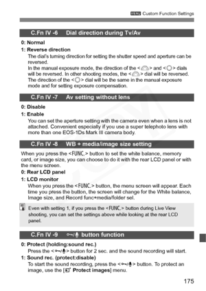 Page 175
175
3 Custom Function Settings
C.Fn IV -6     Dial direction during Tv/Av
0: Normal
1: Reverse direction
The dial’s turning direction for setting the shutter speed and aperture can be 
reversed. 
In the manual exposure mode, the direction of the <
6> and  dials 
will be reversed. In other shooting modes, the  dial will be reversed. 
The direction of the  dial will be the same in the manual exposure 
mode and for setting exposure compensation.
C.Fn IV -7     Av setting without lens
0: Disable
1: Enable...