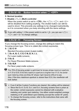 Page 176
176
3 Custom Function Settings
C.Fn IV -10     Button function when  5 
0: Normal (enable)
1: Disable  6,5 ,Multi-controller
When the power switch is set to < 1>, the < 6>, , and < 9> 
will be disabled from setting anything. The shutter button can still be 
used to shoot. This prevents any settings to be changed inadvertently, 
so it is convenient when you keep shooting with the same settings.
C.Fn IV -11     Focusing Screen
If you change the focusing screen, change this setting to match the 
focusing...