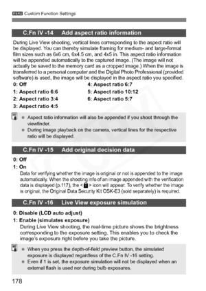 Page 178
178
3 Custom Function Settings
C.Fn IV -14     Add aspect ratio information
During Live View shooting, vertical lines corresponding to the aspect ratio will 
be displayed. You can thereby simulate framing for medium- and large-format 
film sizes such as 6x6 cm, 6x4.5 cm, an d 4x5 in. This aspect ratio information 
will be appended automatically to the captured image. (The image will not 
actually be saved to the memory card as a cropped image.) When the image is 
transferred to a personal computer and...