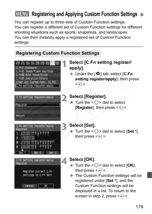 Page 179
179
You can register up to three sets of Custom Function settings.
You can register a different set of Custom Function settings for different 
shooting situations such as sports, snapshots, and landscapes.
You can then instantly apply a registered set of Custom Function 
settings.
1Select [C.Fn setting register/
apply].
  Under the [ 8] tab, select [ C.Fn 
setting register/apply ], then press 
< 0 >.
2Select [Register].
XTurn the < 5> dial to select 
[ Register ], then press < 0>.
3Select [Set].
  Turn...