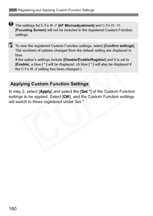 Page 180
180
3 Registering and Applying Custom Function Settings
In step 2, select [ Apply] and select the [ Set * ] of the Custom Function 
settings to be applied. Select [ OK], and the Custom Function settings 
will switch to those registered under Set *.
Applying Custom Function Settings
The settings for C.Fn III -7 [ AF Microadjustment] and C.Fn IV -11 
[ Focusing Screen ] will not be included in the registered Custom Function 
settings.
To view the registered Custom Function settings, select [ Confirm...