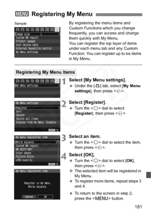 Page 181
181
By registering the menu items and 
Custom Functions which you change 
frequently, you can access and change 
them quickly with My Menu.
You can register the top layer of items 
under each menu tab and any Custom 
Function. You can register up to six items 
in My Menu.
1Select [My Menu settings].
 Under the [ 9] tab, select [ My Menu 
settings ], then press < 0>.
2Select [Register].
  Turn the < 5> dial to select 
[ Register ], then press < 0>.
3Select an item.
  Turn the < 5> dial to select the...