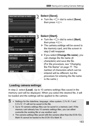 Page 183
183
3 Saving and Loading Camera Settings
2Select [Save].
 Turn the < 5> dial to select [ Save], 
then press < 0>.
3Select [Start].
  Turn the < 5> dial to select [ Start], 
then press < 0>.
X The camera settings will be saved to 
the memory card, and the screen in 
step 2 will reappear.
  If you select [ Change file name ], you 
can change the file name (8 
characters) and save the file.
(For the procedure, see “Changing 
the File Name” on page 77. The 
number of characters which can be 
entered will be...