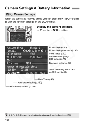 Page 186
186
When the camera is ready to shoot, you can press the  button 
to view the function settings on the LCD monitor.
Display the camera settings.
 Press the < B> button.
Camera Settings & Battery Information
B Camera Settings
Date/Time (p.46) WB correction (p.70)/
BKT setting (p.71) Picture Style (p.57)
Color space (p.72)
Auto rotate display (p.130)
File name setting (p.77)
Picture Style parameters (p.58)
Shots remaining on CF card 
and SD card (p.53)
AF microadjustment (p.169)
If C.Fn II -9-1 is set,...