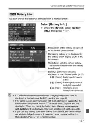 Page 187
187
Camera Settings & Battery Information
You can check the battery’s condition on a menu screen.
Select [Battery info.].
 Under the [ 6] tab, select [ Battery 
info. ], then press < 0>.
3  Battery Info.
Designation of the battery being used 
or household power source.
Remaining battery level displayed by 
the battery check display (p.29) in 1% 
increments.
Shots taken with the current battery. 
The number is reset when the battery 
is recharged.
Battery’s performance level is 
displayed in one of three...