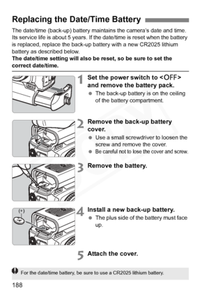 Page 188
188
The date/time (back-up) battery maintains the camera’s date and time. 
Its service life is about 5 years. If the date/time is reset when the battery 
is replaced, replace the back-up battery with a new CR2025 lithium 
battery as described below.
The date/time setting will also be reset, so be sure to set the 
correct date/time.
1Set the power switch to  
and remove the battery pack.
  The back-up battery is on the ceiling 
of the battery compartment.
2Remove the back-up battery 
cover.
 Use a small...