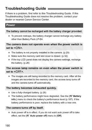 Page 190
190
If there is a problem, first refer to this Troubleshooting Guide. If this 
Troubleshooting Guide does not resolve the problem, contact your 
dealer or nearest Canon Service Center.
  To prevent mishaps, the battery charger cannot recharge any battery 
other than Battery Pack LP-E4.
  The battery is not properly installed in the camera. (p.29)
  Make sure the memory card slot cover is closed. (p.32)
  If the top LCD panel does not display the camera settings, recharge 
the battery. (p.26)
  The...