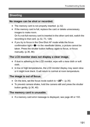 Page 191
191
Troubleshooting Guide
 The memory card is not properly inserted. (p.32)
  If the memory card is full, replace the card or delete unnecessary 
images to make room.
Or if a not-full memory card is inserted in the other card slot, switch the 
recording to that card. (p.32, 73, 128)
  If you try to focus in the One-Shot AF mode while the focus 
confirmation light < o> in the viewfinder blinks, a picture cannot be 
taken. Press the shutter button halfway again to focus, or focus 
manually. (p.36, 86)...