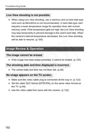 Page 192
192
Troubleshooting Guide
 When using Live View shooting, use a memory card (a hard disk-type 
card such as MicroDrive is not recommended). A hard disk-type card 
requires a lower temperature range for operation than with normal 
memory cards. If the temperature gets too high, the Live View shooting 
may stop temporarily to prevent damage to the card’s hard disk. When 
the camera’s internal temperature decreases, the Live View shooting 
will be able to resume. (p.109)
  If the image has been...