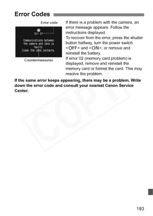 Page 193
193
If there is a problem with the camera, an 
error message appears. Follow the 
instructions displayed.
To recover from the error, press the shutter 
button halfway, turn the power switch 
 and < 1>, or remove and 
reinstall the battery.
If error 02 (memory card problem) is 
displayed, remove and reinstall the 
memory card or format the card. This may 
resolve the problem.
If the same error keeps appearing, there may be a problem. Write 
down the error code and consult your nearest Canon Service...