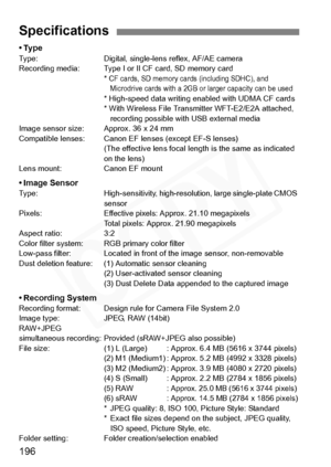 Page 196
196
•TypeType: Digital, single-lens reflex, AF/AE camera
Recording media: Type I or II CF card, SD memory card* 
CF cards, SD memory cards (including SDHC), and Microdrive cards with a 2GB or larger capacity can be used
* High-speed data writing enabled with UDMA CF cards
* With Wireless File Transmitter WFT-E2/E2A attached,  recording possible with USB external media
Image sensor size: Approx. 36 x 24 mm
Compatible lenses: Canon EF lenses (except EF-S lenses) (The effective lens focal length is the...