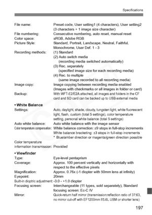 Page 197
197
Specifications
File name: Preset code, User setting1 (4 characters), User setting2 
(3 characters + 1 image size character)
File numbering: Consecutive numbering, auto reset, manual reset
Color space: sRGB, Adobe RGB
Picture Style: Standard, Portrait, Landscape, Neutral, Faithful,  Monochrome, User Def. 1 - 3
Recording methods: (1) Standard (2) Auto switch media (recording media switched automatically)
(3) Rec. separately  (specified image size for each recording media)
(4) Rec. to multiple  (same...