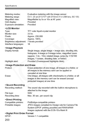 Page 200
200
Specifications
Metering modes: Evaluative metering with the image sensor
Metering range:EV 0 - 20 (at 23°C/73°F with EF50mm f/1.4 USM lens, ISO 100)Magnified view: Magnifiable by 5x or 10x at AF point
Grid display: Provided
Exposure simulation: Provided
•LCD MonitorType: TFT color liquid-crystal monitor
Monitor size: 3.0 in.
Pixels: Approx. 230,000
Coverage: Approx. 100%
Brightness adjustment: 7 levels provided
Interface languages: 18
•Image PlaybackDisplay format:   Single image, single image +...