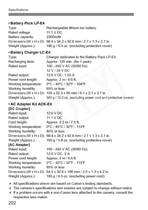 Page 202
202
Specifications
•Battery Pack LP-E4Type: Rechargeable lithium ion battery
Rated voltage: 11.1 V DC
Battery capacity: 2300mAh
Dimensions (W x H x D): 68.4 x 34.2 x 92.8 mm / 2.7 x 1.3 x 3.7 in.
Weight (Approx.): 180 g / 6.3 oz. (excluding protective cover)
• Battery Charger LC-E4Type: Charger dedicated to the Battery Pack LP-E4
Recharging time: Approx. 120 min. (for 1 pack)
Rated input: 100 - 240 V AC (50/60 Hz) 12 V / 24 V DC
Rated output: 12.6 V DC, 1.55 A
Power cord length: Approx. 2 m / 6.6 ft....