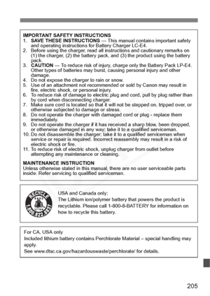 Page 205
205
IMPORTANT SAFETY INSTRUCTIONS
1.SAVE THESE INSTRUCTIONS  — This manual contains important safety 
and operating instructions for Battery Charger LC-E4.
2. Before using the charger, read all in structions and cautionary remarks on 
(1) the charger, (2) the battery pack, and (3) the product using the battery 
pack.
3. CAUTION  — To reduce risk of injury, charge only the Battery Pack LP-E4. 
Other types of batteries may burst, causing personal injury and other 
damage.
4. Do not expose the charger to...