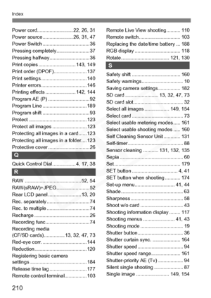 Page 210
210
Index
Power cord.......................... 22, 26, 31
Power source ...................... 26, 31, 47
Power Switch .................................. 36
Pressing completely........................ 37
Pressing halfway............................. 36
Print copies ........................... 143, 149
Print order (DPOF)........................ 137
Print settings ................................. 140
Printer errors ................................. 146
Printing effects ...................... 142, 144...