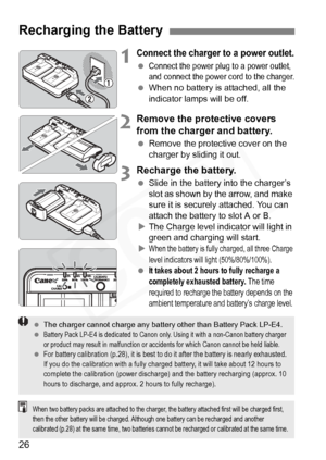 Page 26
26
1Connect the charger to a power outlet.
 Connect the power plug to a power outlet, 
and connect the power cord to the charger.
 When no battery is attached, all the 
indicator lamps will be off.
2Remove the protective covers 
from the charger and battery.
 Remove the protective cover on the 
charger by sliding it out.
3Recharge the battery.
 Slide in the battery into the charger’s 
slot as shown by the arrow, and make 
sure it is securely attached. You can 
attach the battery to slot A or B.
X The...