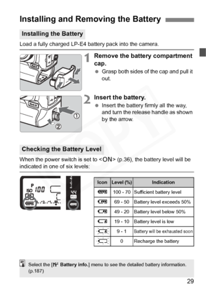 Page 29
29
Load a fully charged LP-E4 battery pack into the camera.
1Remove the battery compartment 
cap.
 Grasp both sides of the cap and pull it 
out.
2Insert the battery.
 Insert the battery firmly all the way, 
and turn the release handle as shown 
by the arrow.
When the power switch is set to < 1> (p.36), the battery level will be 
indicated in one of six levels:
Installing and Removing the Battery
Installing the Battery
Checking the Battery Level
IconLevel (%)Indication
z100 - 70Sufficient battery level...