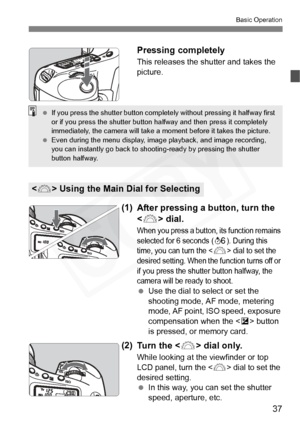 Page 37
37
Basic Operation
Pressing completely
This releases the shutter and takes the 
picture.
(1)After pressing a  button, turn the 
< 6 > dial.
When you press a button, its function remains 
selected for 6 seconds (9). During this 
time, you can turn the <
6> dial to set the 
desired setting. When the function turns off or 
if you press the shutter button halfway, the 
camera will be ready to shoot.
  Use the dial to select or set the 
shooting mode, AF mode, metering 
mode, AF point, ISO speed, exposure...