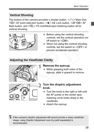 Page 39
39
Basic Operation
The bottom of the camera provides a shutter button,  Main Dial, 
< S > AF point selection button, < A> AE Lock button, < p> AF 
Start button, and < I> FE lock/Multi-spot metering button all for 
vertical shooting.
 Before using the vertical shooting 
controls, set the vertical operation on/
off switch to < 1>.
  When not using the vertical shooting 
controls, set the switch to < 2> to 
prevent accidental operation.
1Remove the eyecup.
  While grasping both sides of the 
eyecup, slide...