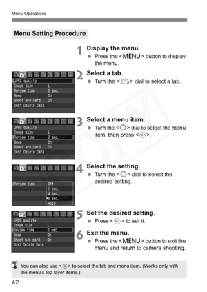 Page 42
42
Menu Operations
1Display the menu.
 Press the < M> button to display 
the menu.
2Select a tab.
  Turn the  dial to select a tab.
3Select a menu item.
 Turn the  dial to select the menu 
item, then press <
0>.
4Select the setting.
  Turn the  dial to select the 
desired setting.
5Set the desired setting.
  Press  to set it.
6Exit the menu.
 Press the < M> button to exit the 
menu and return to camera shooting.
Menu Setting Procedure
You can also use < 9> to select the tab and menu item. (Works only...