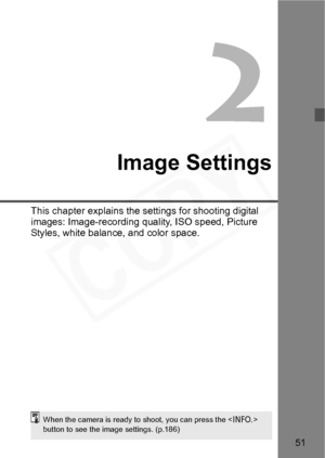 Page 51
51
2
Image Settings
This chapter explains the settings for shooting digital 
images: Image-recording quality, ISO speed, Picture 
Styles, white balance, and color space.
When the camera is ready to shoot, you can press the  
button to see the image settings. (p.186)  