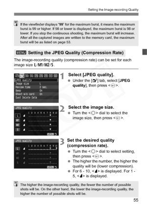 Page 55
55
Setting the Image-recording Quality
The image-recording quality (compression rate) can be set for each image size 3/4 /5 /6 .
1 Select [JPEG quality].
  Under the [ 2] tab, select [ JPEG 
quality ], then press < 0>.
2 Select the image size.
  Turn the < 5> dial to select the 
image size, then press < 0>.
3Set the desired quality 
(compression rate).
  Turn the < 5> dial to select setting, 
then press < 0>.
  The higher the number, the higher the 
quality will be (lower compression).
  For 6 - 10, <...