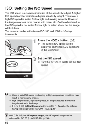 Page 56
56
The ISO speed is a numeric indication of the sensitivity to light. A higher 
ISO speed number indicates a higher sensitivity to light. Therefore, a 
high ISO speed is suited for low light and moving subjects. However, 
the image may look more coarse with noise, etc. On the other hand, a 
low ISO speed is not suited for low light or action shots, but the image 
will look finer.
The camera can be set between ISO 100 and 1600 in 1/3-stop 
increments.
1Press the < Z> button. (9 )
X The current ISO speed...