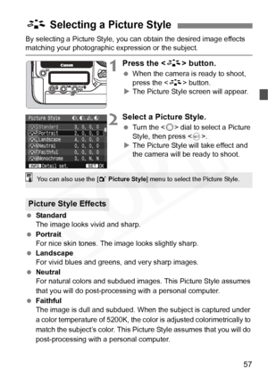 Page 57
57
By selecting a Picture Style, you can obtain the desired image effects matching your photographic expression or the subject.
1Press the  button.
 When the camera is ready to shoot, 
press the < A> button.
X The Picture Style screen will appear.
2Select a Picture Style.
  Turn the < 5> dial to select a Picture 
Style, then press < 0>.
X The Picture Style will take effect and 
the camera will be ready to shoot.
  Standard
The image looks vivid and sharp.
  Portrait
For nice skin tones. The  image looks...