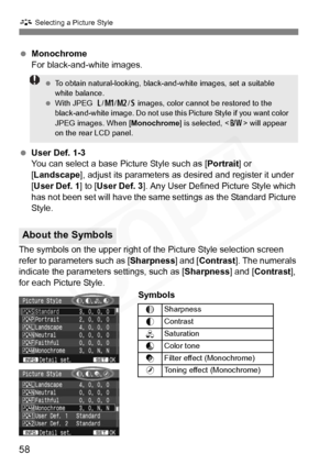 Page 58
58
A Selecting a Picture Style
 Monochrome
For black-and-white images.
  User Def. 1-3
You can select a base Picture Style such as [ Portrait] or 
[ Landscape ], adjust its parameters as  desired and register it under 
[ User Def. 1 ] to [User Def. 3 ]. Any User Defined Picture Style which 
has not been set will have the same settings as the Standard Picture 
Style.
The symbols on the upper right of the Picture Style selection screen 
refer to parameters such as [ Sharpness] and [Contrast ]. The...